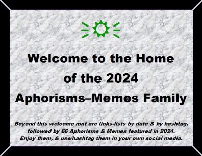 Welcome to the Home of the 2024 Aphorisms-Memes Family. Beyond this welcome mat are links-lists by date & by hashtag, followed by 66 Aphorisms & Memes featured in 2024. Enjoy them, & use/hashtag them in your own social media.